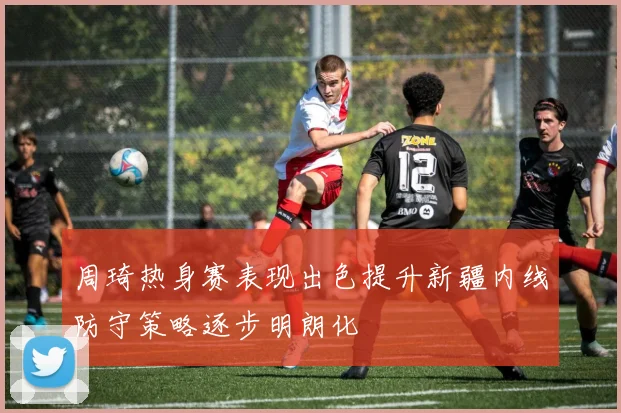 周琦热身赛表现出色提升新疆内线防守策略逐步明朗化