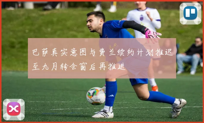 巴萨真实意图与费兰续约计划推迟至九月转会窗后再推进
