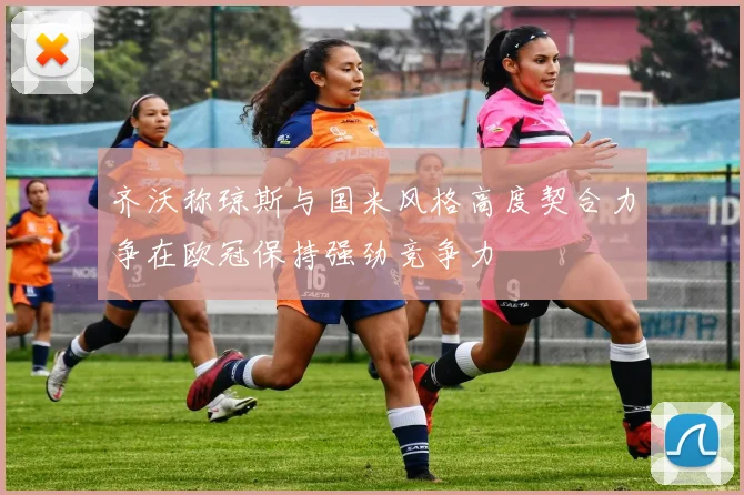 齐沃称琼斯与国米风格高度契合力争在欧冠保持强劲竞争力