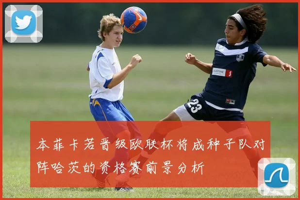 本菲卡若晋级欧联杯将成种子队对阵哈茨的资格赛前景分析