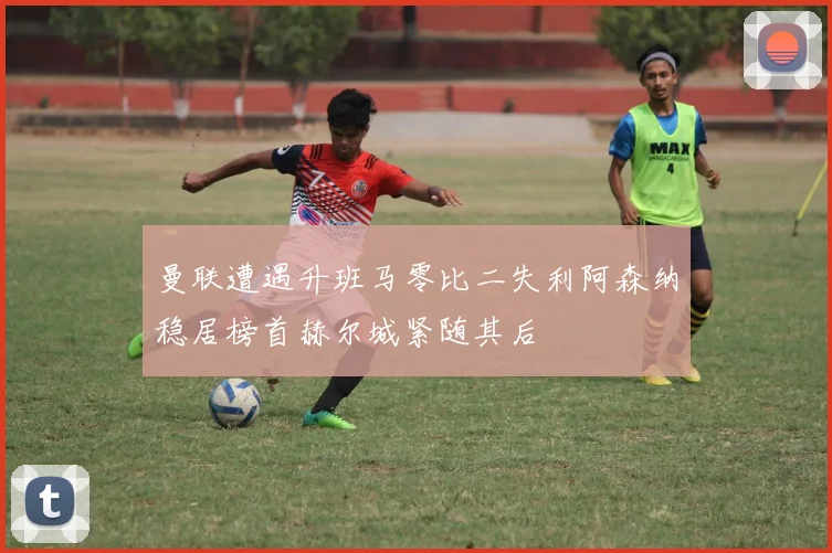 曼联遭遇升班马零比二失利阿森纳稳居榜首赫尔城紧随其后